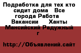 Подработка для тех,кто сидит дома - Все города Работа » Вакансии   . Ханты-Мансийский,Радужный г.